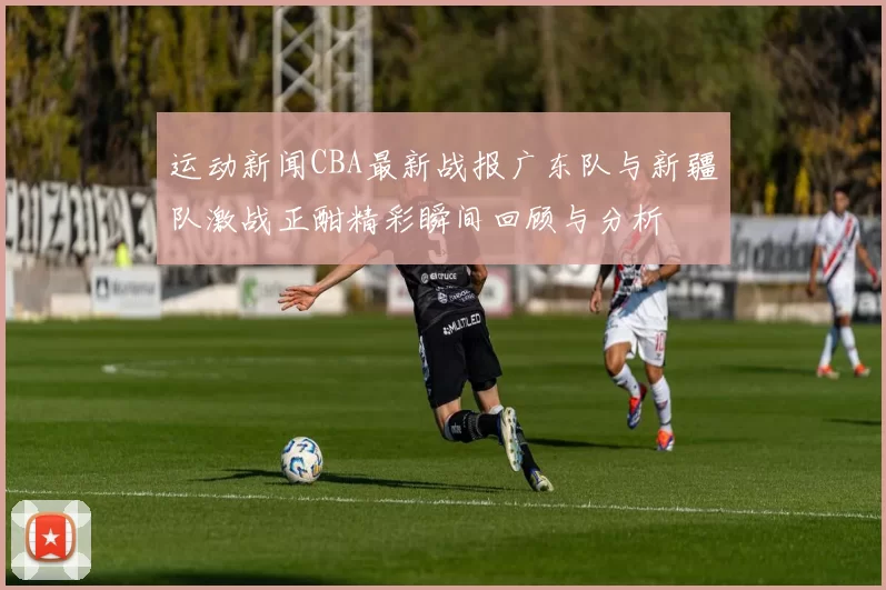 运动新闻CBA最新战报广东队与新疆队激战正酣精彩瞬间回顾与分析