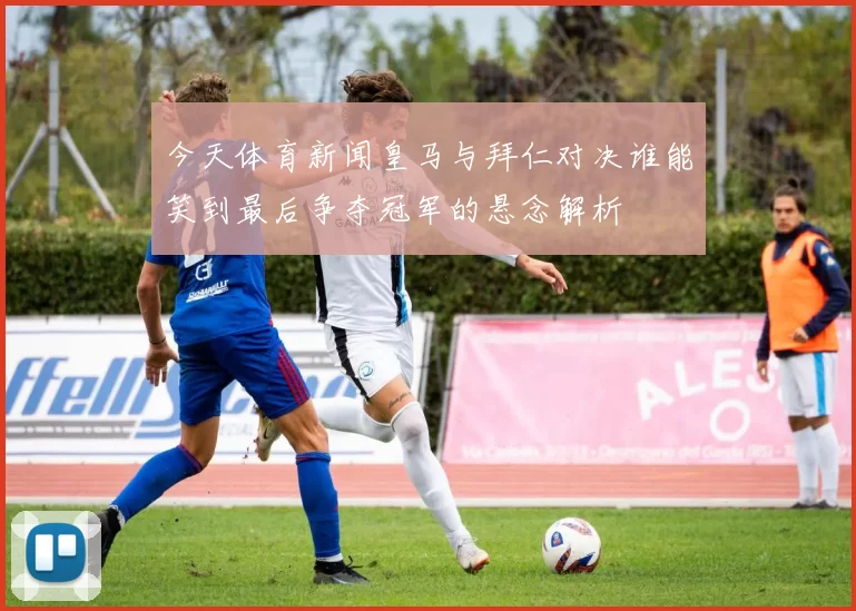 今天体育新闻皇马与拜仁对决谁能笑到最后争夺冠军的悬念解析