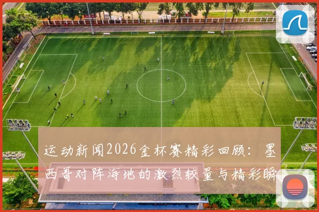 运动新闻2026金杯赛精彩回顾：墨西哥对阵海地的激烈较量与精彩瞬间分析