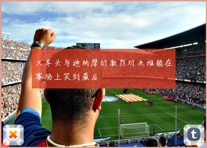 火车头与迪纳摩的激烈对决谁能在赛场上笑到最后