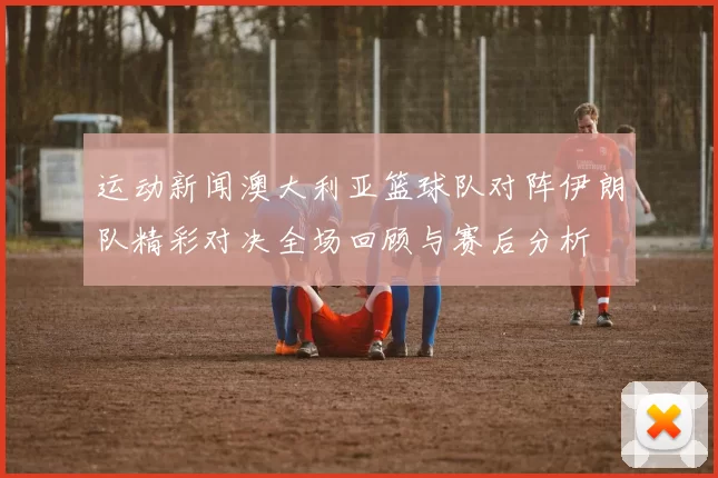 运动新闻澳大利亚篮球队对阵伊朗队精彩对决全场回顾与赛后分析