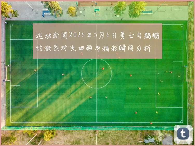 运动新闻2026年5月6日勇士与鹈鹕的激烈对决回顾与精彩瞬间分析